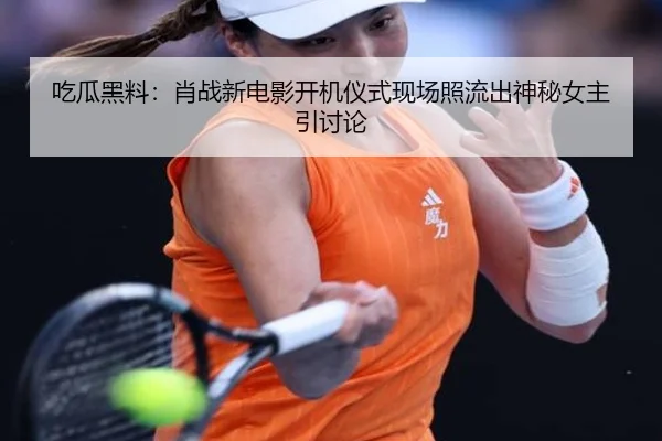 吃瓜黑料：肖战新电影开机仪式现场照流出神秘女主引讨论